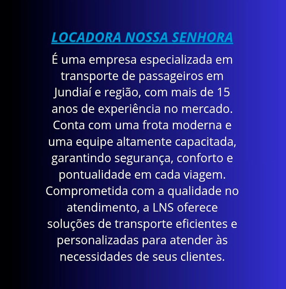 Locadora Nossa Senhora � uma empresa especializada em transporte de passageiros em Jundia� e regi�o, com mais de 15 anos de experi�ncia no mercado. Conta com uma frota moderna e uma equipe altamente capacitada, garantindo seguran�a, conforto e pontualidade em cada viagem. Comprometida com a qualidade no atendimento, a LNS oferece solu��es de transporte eficientes e personalizadas para atender �s necessidades de seus clientes.